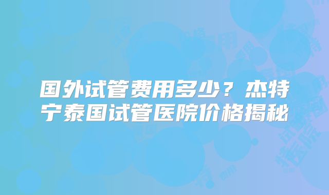 国外试管费用多少?杰特宁泰国试管医院价格揭秘