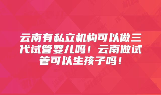 云南有私立机构可以做三代试管婴儿吗！云南做试管可以生孩子吗！