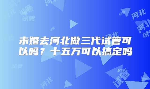 未婚去河北做三代试管可以吗？十五万可以搞定吗