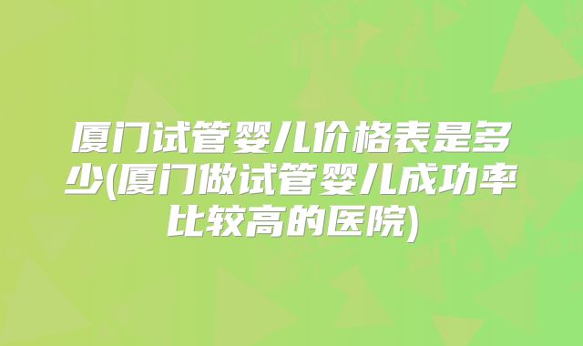 厦门试管婴儿价格表是多少(厦门做试管婴儿成功率比较高的医院)