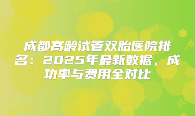 成都高龄试管双胎医院排名：2025年最新数据，成功率与费用全对比