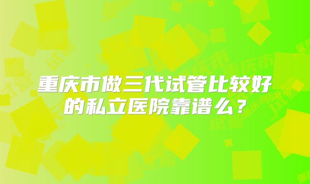 重庆市做三代试管比较好的私立医院靠谱么？