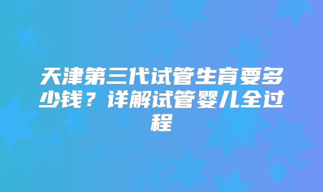 天津第三代试管生育要多少钱？详解试管婴儿全过程