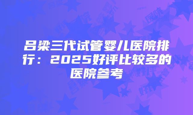 吕梁三代试管婴儿医院排行：2025好评比较多的医院参考