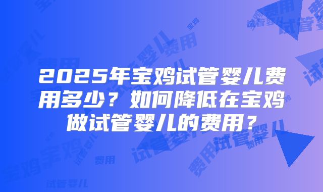 2025年宝鸡试管婴儿费用多少？如何降低在宝鸡做试管婴儿的费用？