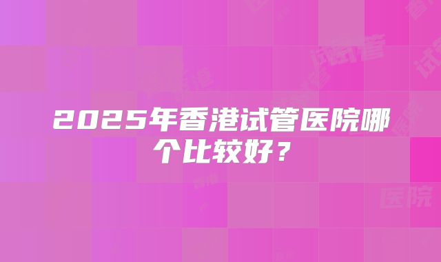 2025年香港试管医院哪个比较好？