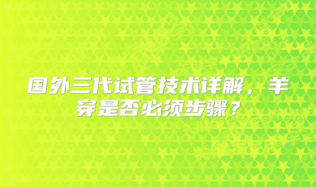 国外三代试管技术详解,羊穿是否必须步骤?