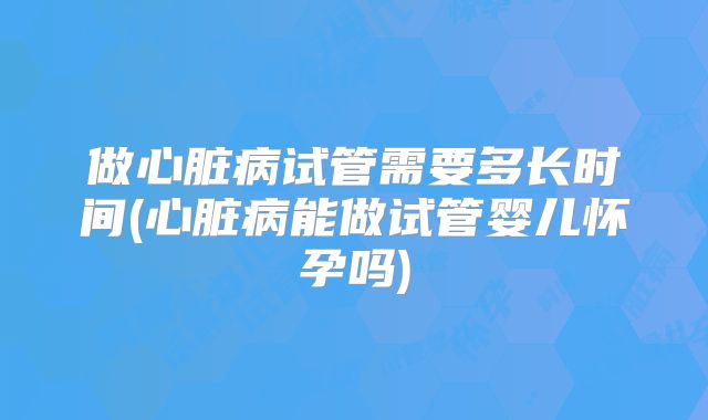 做心脏病试管需要多长时间(心脏病能做试管婴儿怀孕吗)
