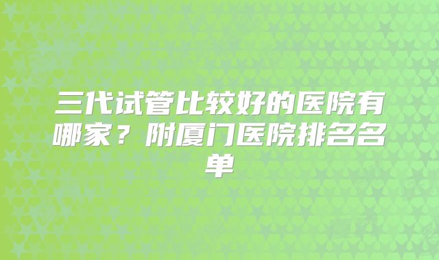 三代试管比较好的医院有哪家？附厦门医院排名名单