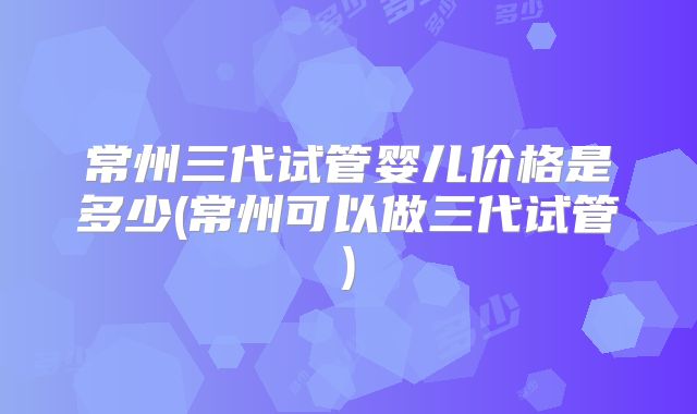 常州三代试管婴儿价格是多少(常州可以做三代试管)