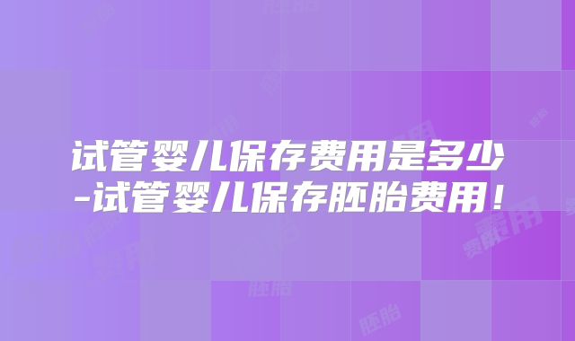试管婴儿保存费用是多少-试管婴儿保存胚胎费用!