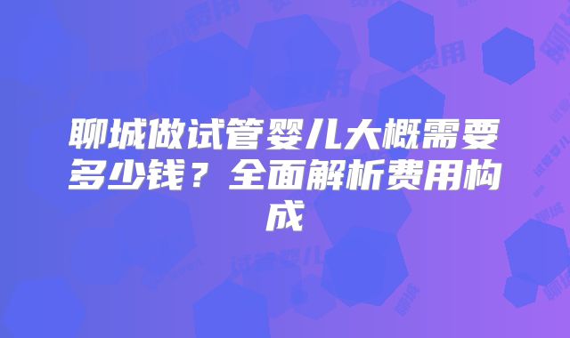聊城做试管婴儿大概需要多少钱？全面解析费用构成