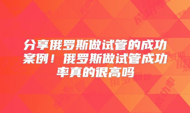 分享俄罗斯做试管的成功案例！俄罗斯做试管成功率真的很高吗