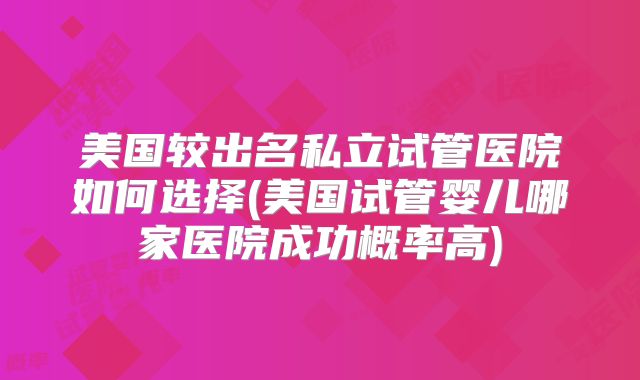美国较出名私立试管医院如何选择(美国试管婴儿哪家医院成功概率高)