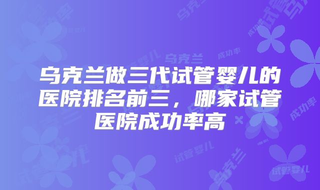 乌克兰做三代试管婴儿的医院排名前三，哪家试管医院成功率高