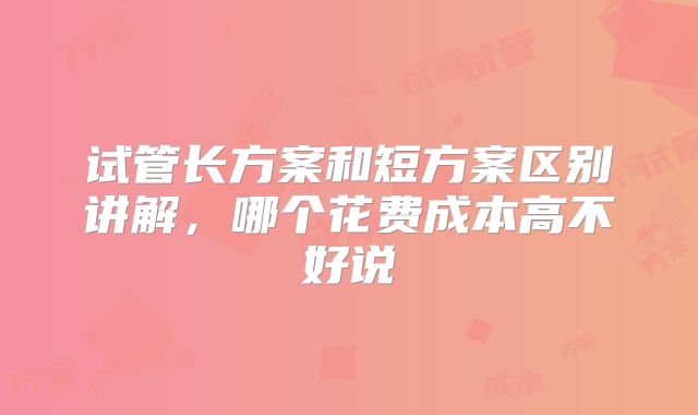 试管长方案和短方案区别讲解，哪个花费成本高不好说