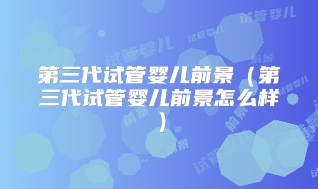 第三代试管婴儿前景（第三代试管婴儿前景怎么样）