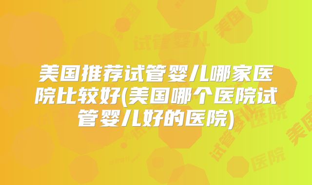 美国推荐试管婴儿哪家医院比较好(美国哪个医院试管婴儿好的医院)