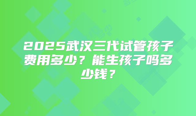 2025武汉三代试管孩子费用多少？能生孩子吗多少钱？
