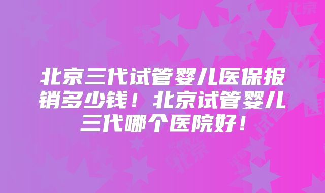北京三代试管婴儿医保报销多少钱！北京试管婴儿三代哪个医院好！