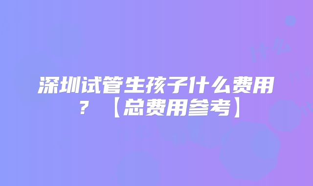 深圳试管生孩子什么费用?【总费用参考】