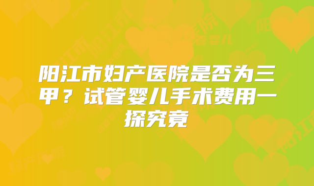 阳江市妇产医院是否为三甲？试管婴儿手术费用一探究竟