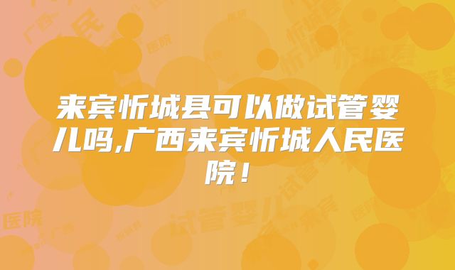 来宾忻城县可以做试管婴儿吗,广西来宾忻城人民医院！