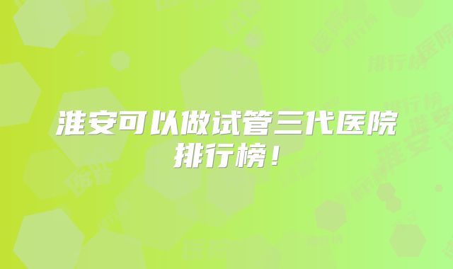 淮安可以做试管三代医院排行榜！