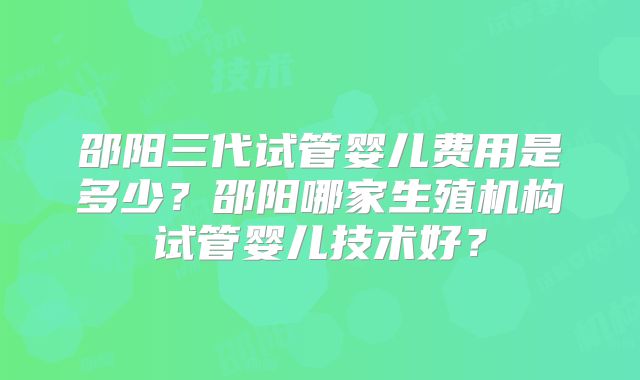 邵阳三代试管婴儿费用是多少？邵阳哪家生殖机构试管婴儿技术好？