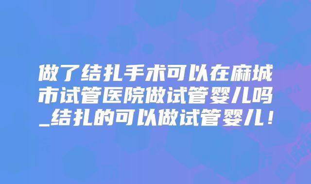 做了结扎手术可以在麻城市试管医院做试管婴儿吗_结扎的可以做试管婴儿！