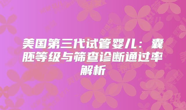 美国第三代试管婴儿:囊胚等级与筛查诊断通过率解析