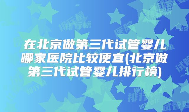 在北京做第三代试管婴儿哪家医院比较便宜(北京做第三代试管婴儿排行榜)