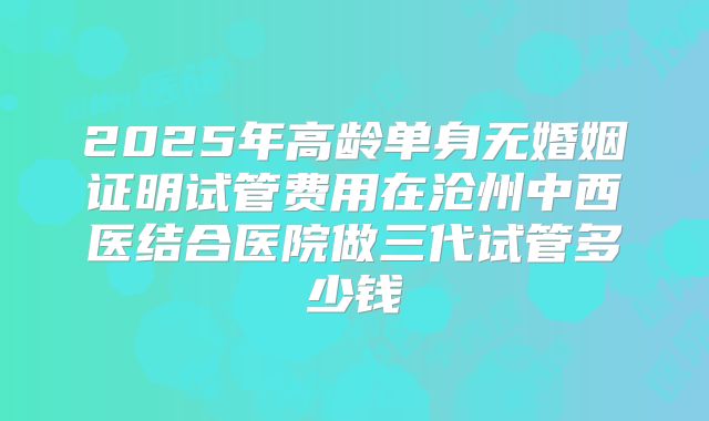 2025年高龄单身无婚姻证明试管费用在沧州中西医结合医院做三代试管多少钱