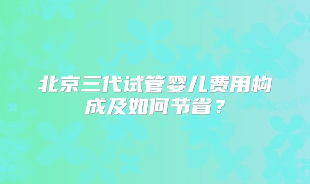 北京三代试管婴儿费用构成及如何节省？