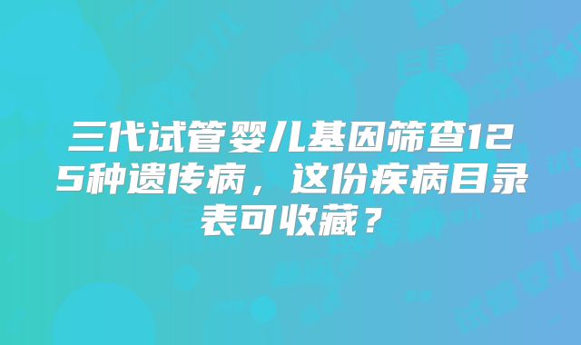 三代试管婴儿基因筛查125种遗传病,这份疾病目录表可收藏?