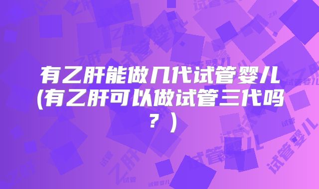有乙肝能做几代试管婴儿(有乙肝可以做试管三代吗？)