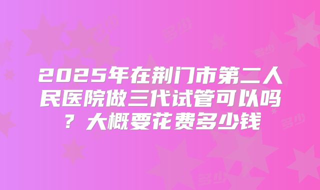 2025年在荆门市第二人民医院做三代试管可以吗？大概要花费多少钱