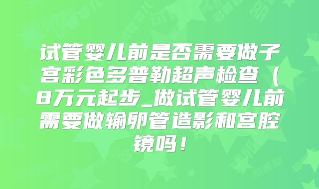 试管婴儿前是否需要做子宫彩色多普勒超声检查(8万元起步_做试管婴儿前需要做输卵管造影和宫腔镜吗!