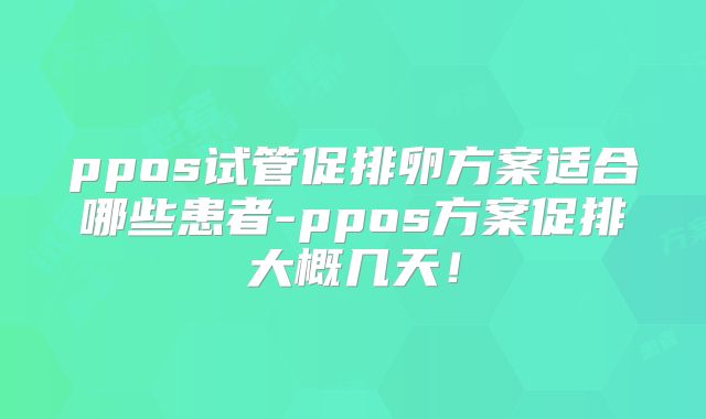 ppos试管促排卵方案适合哪些患者-ppos方案促排大概几天！