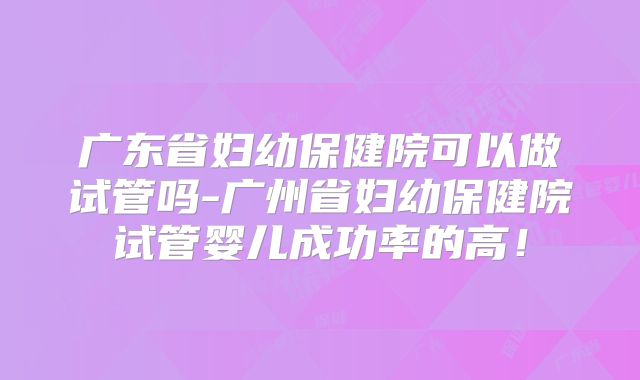 广东省妇幼保健院可以做试管吗-广州省妇幼保健院试管婴儿成功率的高！