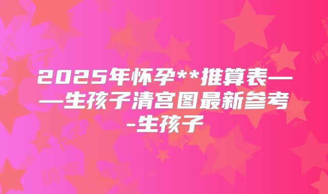 2025年怀孕**推算表——生孩子清宫图最新参考-生孩子