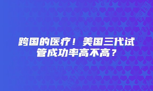 跨国的医疗!美国三代试管成功率高不高?