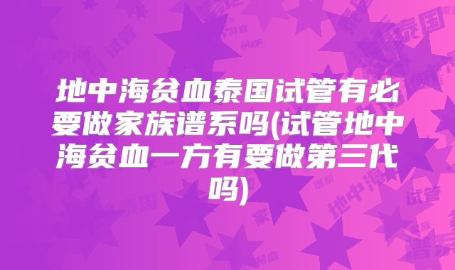 地中海贫血泰国试管有必要做家族谱系吗(试管地中海贫血一方有要做第三代吗)