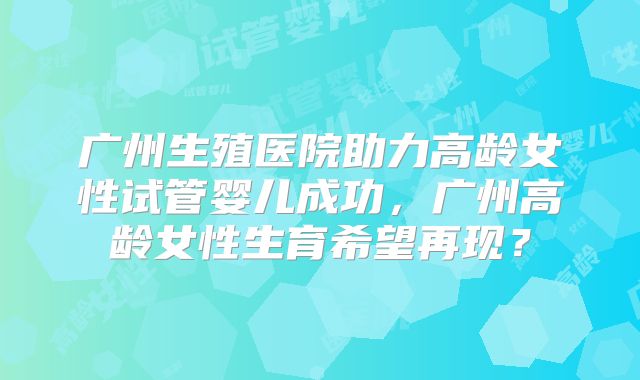 广州生殖医院助力高龄女性试管婴儿成功，广州高龄女性生育希望再现？