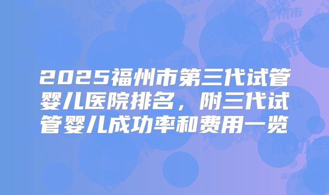 2025福州市第三代试管婴儿医院排名,附三代试管婴儿成功率和费用一览
