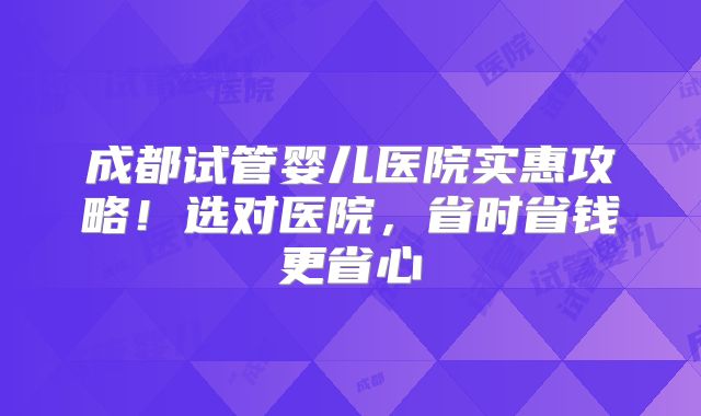 成都试管婴儿医院实惠攻略！选对医院，省时省钱更省心