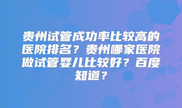 贵州试管成功率比较高的医院排名？贵州哪家医院做试管婴儿比较好？百度知道？