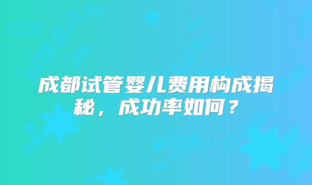 成都试管婴儿费用构成揭秘，成功率如何？