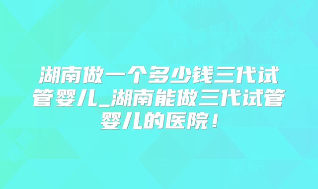 湖南做一个多少钱三代试管婴儿_湖南能做三代试管婴儿的医院！