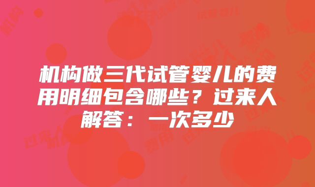 机构做三代试管婴儿的费用明细包含哪些？过来人解答：一次多少